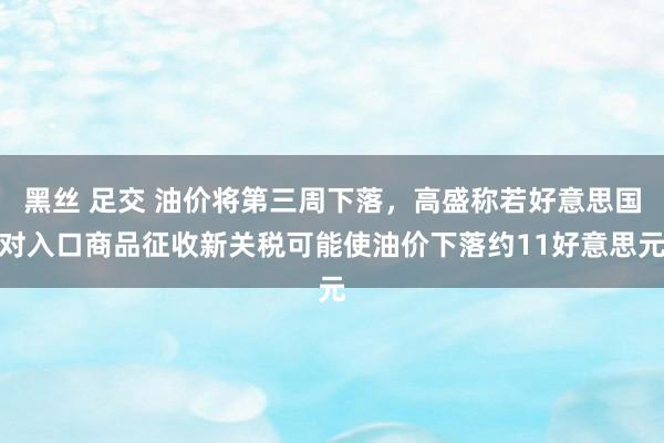 黑丝 足交 油价将第三周下落，高盛称若好意思国对入口商品征收新关税可能使油价下落约11好意思元