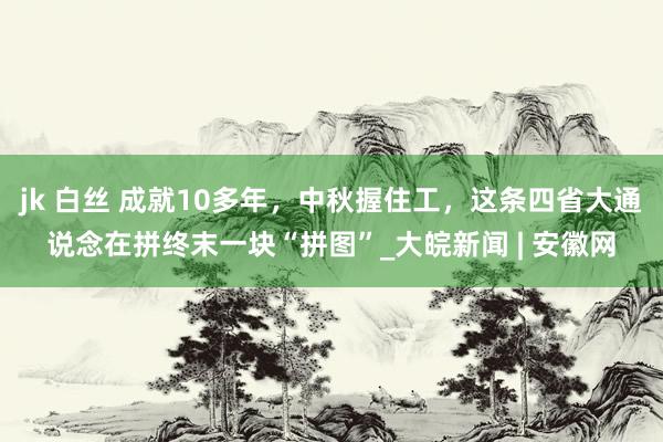 jk 白丝 成就10多年，中秋握住工，这条四省大通说念在拼终末一块“拼图”_大皖新闻 | 安徽网