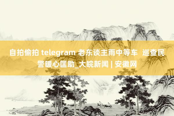 自拍偷拍 telegram 老东谈主雨中等车  巡查民警暖心匡助_大皖新闻 | 安徽网