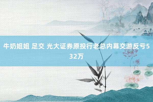 牛奶姐姐 足交 光大证券原投行老总内幕交游反亏532万