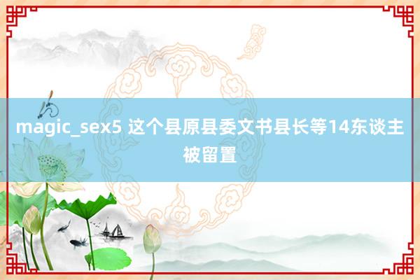 magic_sex5 这个县原县委文书县长等14东谈主被留置