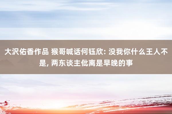 大沢佑香作品 猴哥喊话何钰欣: 没我你什么王人不是， 两东谈主仳离是早晚的事