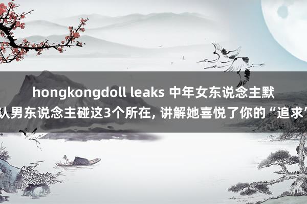 hongkongdoll leaks 中年女东说念主默认男东说念主碰这3个所在， 讲解她喜悦了你的“追求”