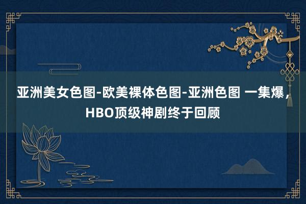 亚洲美女色图-欧美裸体色图-亚洲色图 一集爆，HBO顶级神剧终于回顾