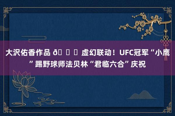 大沢佑香作品 😍虚幻联动！UFC冠军“小鹰”踢野球师法贝林“君临六合”庆祝