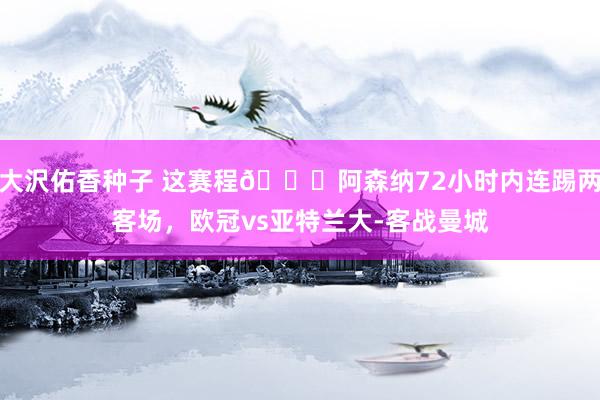 大沢佑香种子 这赛程😅阿森纳72小时内连踢两客场，欧冠vs亚特兰大-客战曼城