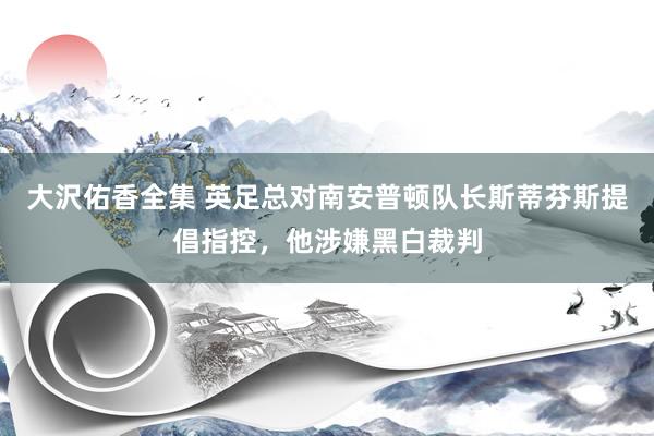 大沢佑香全集 英足总对南安普顿队长斯蒂芬斯提倡指控，他涉嫌黑白裁判