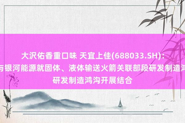 大沢佑香重口味 天宜上佳(688033.SH)：天仁谈和拟与银河能源就固体、液体输送火箭关联部段研发制造鸿沟开展结合