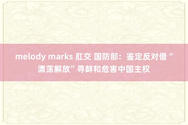 melody marks 肛交 国防部：鉴定反对借“漂荡解放”寻衅和危害中国主权