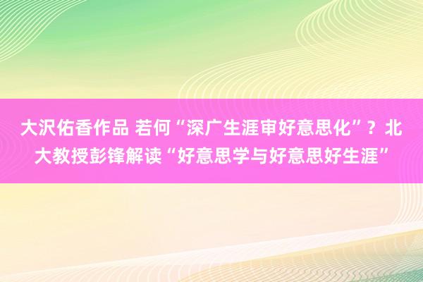 大沢佑香作品 若何“深广生涯审好意思化”？北大教授彭锋解读“好意思学与好意思好生涯”