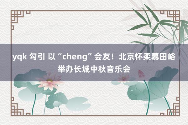 yqk 勾引 以“cheng”会友！北京怀柔慕田峪举办长城中秋音乐会