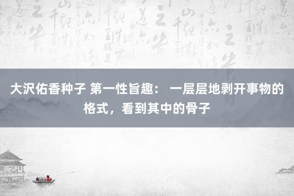 大沢佑香种子 第一性旨趣： 一层层地剥开事物的格式，看到其中的骨子