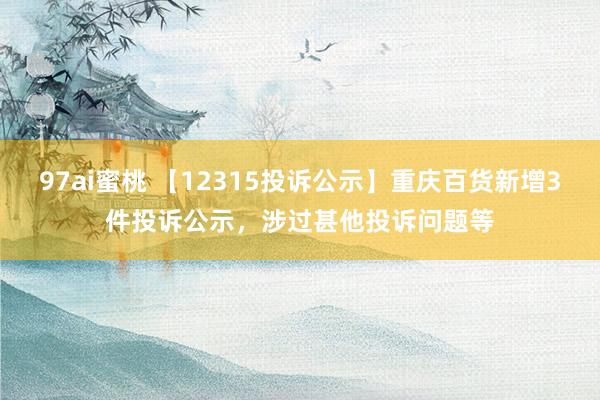 97ai蜜桃 【12315投诉公示】重庆百货新增3件投诉公示，涉过甚他投诉问题等