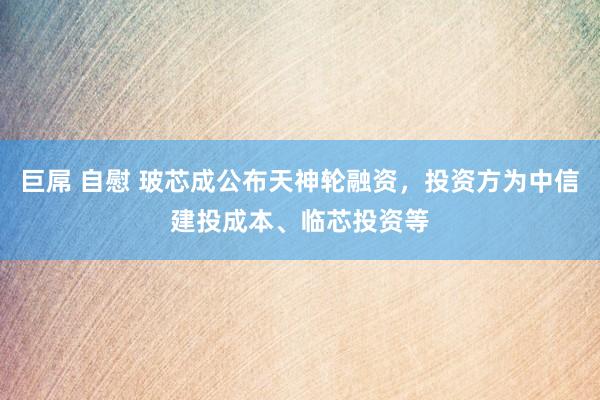 巨屌 自慰 玻芯成公布天神轮融资，投资方为中信建投成本、临芯投资等