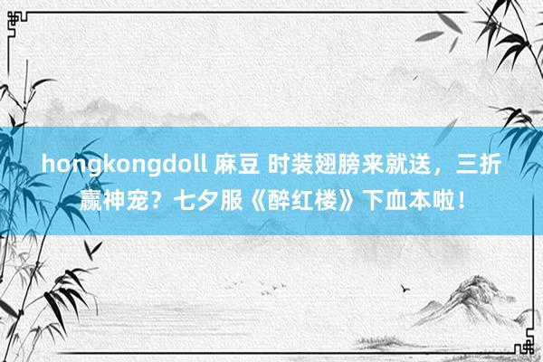 hongkongdoll 麻豆 时装翅膀来就送，三折赢神宠？七夕服《醉红楼》下血本啦！