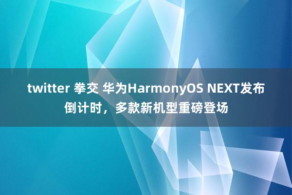 twitter 拳交 华为HarmonyOS NEXT发布倒计时，多款新机型重磅登场