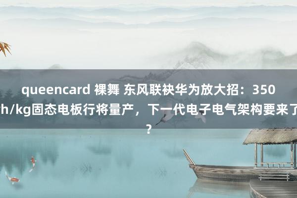 queencard 裸舞 东风联袂华为放大招：350wh/kg固态电板行将量产，下一代电子电气架构要来了？