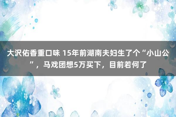 大沢佑香重口味 15年前湖南夫妇生了个“小山公”，马戏团想5万买下，目前若何了