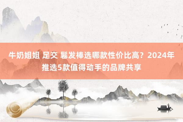 牛奶姐姐 足交 鬈发棒选哪款性价比高？2024年推选5款值得动手的品牌共享