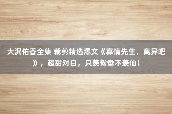 大沢佑香全集 裁剪精选爆文《寡情先生，离异吧》，超甜对白，只羡鸳鸯不羡仙！