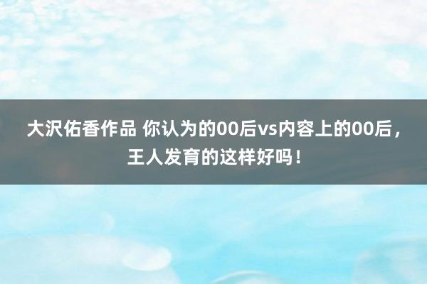 大沢佑香作品 你认为的00后vs内容上的00后，王人发育的这样好吗！