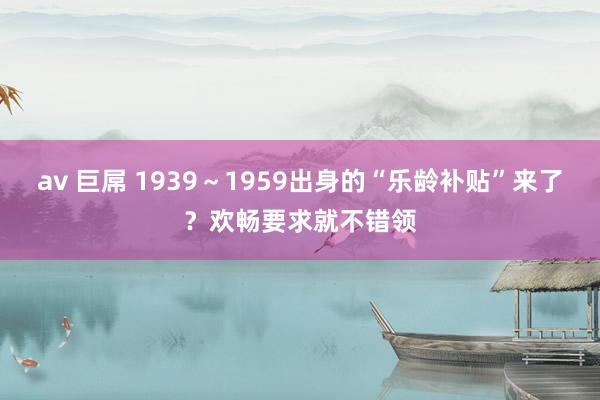 av 巨屌 1939～1959出身的“乐龄补贴”来了？欢畅要求就不错领