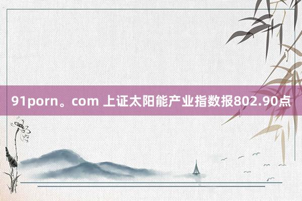 91porn。com 上证太阳能产业指数报802.90点