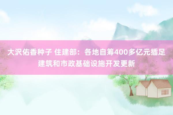 大沢佑香种子 住建部：各地自筹400多亿元插足建筑和市政基础设施开发更新