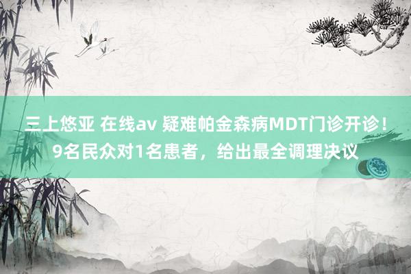 三上悠亚 在线av 疑难帕金森病MDT门诊开诊！9名民众对1名患者，给出最全调理决议