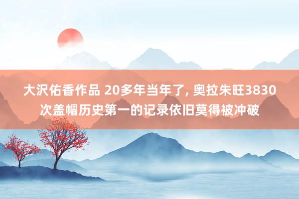 大沢佑香作品 20多年当年了， 奥拉朱旺3830次盖帽历史第一的记录依旧莫得被冲破