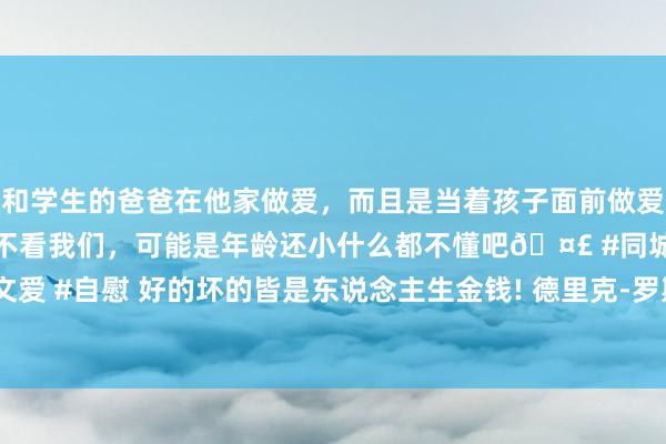 和学生的爸爸在他家做爱，而且是当着孩子面前做爱，太刺激了，孩子完全不看我们，可能是年龄还小什么都不懂吧🤣 #同城 #文爱 #自慰 好的坏的皆是东说念主生金钱! 德里克-罗斯退役了 刹那青春刹那不灭