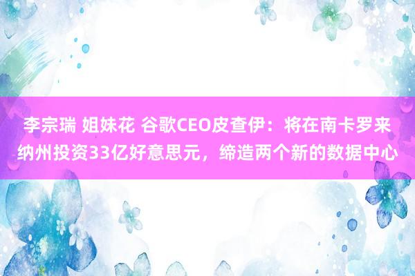 李宗瑞 姐妹花 谷歌CEO皮查伊：将在南卡罗来纳州投资33亿好意思元，缔造两个新的数据中心