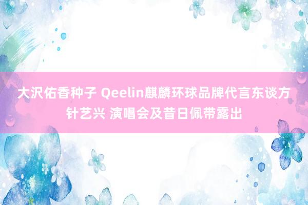 大沢佑香种子 Qeelin麒麟环球品牌代言东谈方针艺兴 演唱会及昔日佩带露出