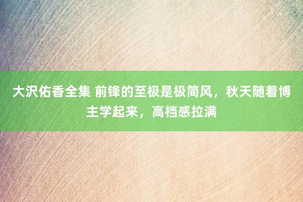 大沢佑香全集 前锋的至极是极简风，秋天随着博主学起来，高档感拉满