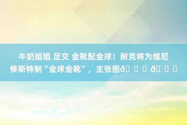 牛奶姐姐 足交 金靴配金球！耐克将为维尼修斯特制“金球金靴”，主张图👇👇