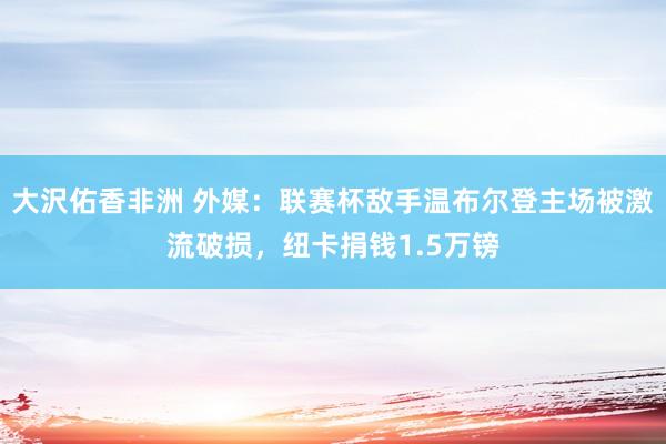 大沢佑香非洲 外媒：联赛杯敌手温布尔登主场被激流破损，纽卡捐钱1.5万镑