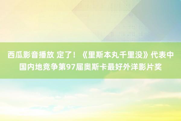 西瓜影音播放 定了！《里斯本丸千里没》代表中国内地竞争第97届奥斯卡最好外洋影片奖