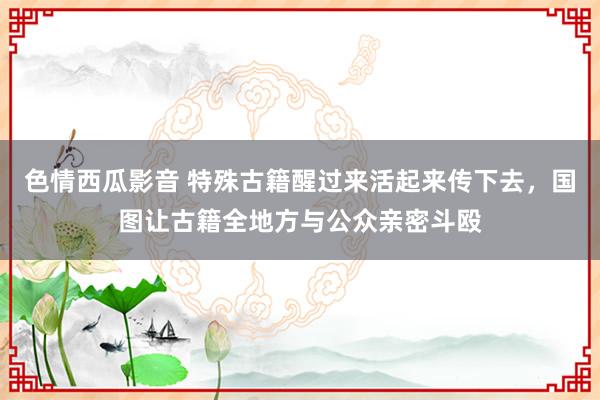 色情西瓜影音 特殊古籍醒过来活起来传下去，国图让古籍全地方与公众亲密斗殴