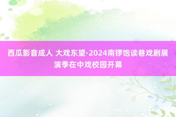 西瓜影音成人 大戏东望·2024南锣饱读巷戏剧展演季在中戏校园开幕