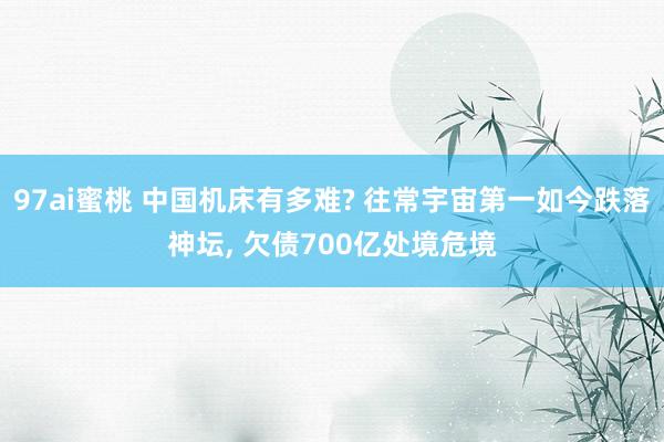 97ai蜜桃 中国机床有多难? 往常宇宙第一如今跌落神坛， 欠债700亿处境危境