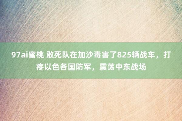 97ai蜜桃 敢死队在加沙毒害了825辆战车，打疼以色各国防军，震荡中东战场