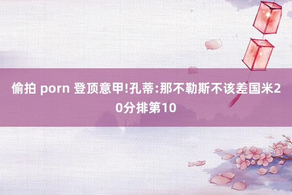 偷拍 porn 登顶意甲!孔蒂:那不勒斯不该差国米20分排第10