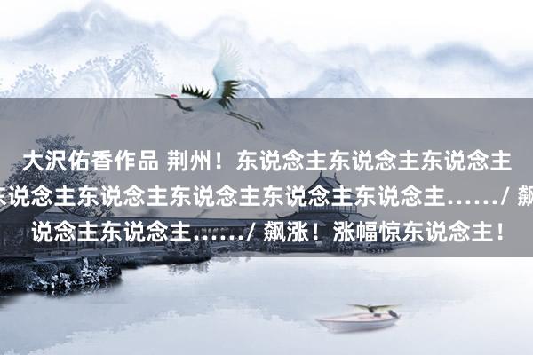 大沢佑香作品 荆州！东说念主东说念主东说念主东说念主东说念主你东说念主东说念主东说念主东说念主东说念主……/ 飙涨！涨幅惊东说念主！