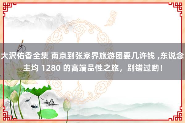 大沢佑香全集 南京到张家界旅游团要几许钱 ，东说念主均 1280 的高端品性之旅，别错过哟！