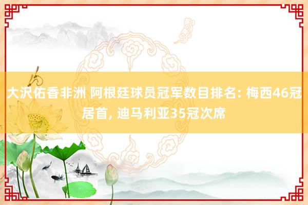 大沢佑香非洲 阿根廷球员冠军数目排名: 梅西46冠居首， 迪马利亚35冠次席