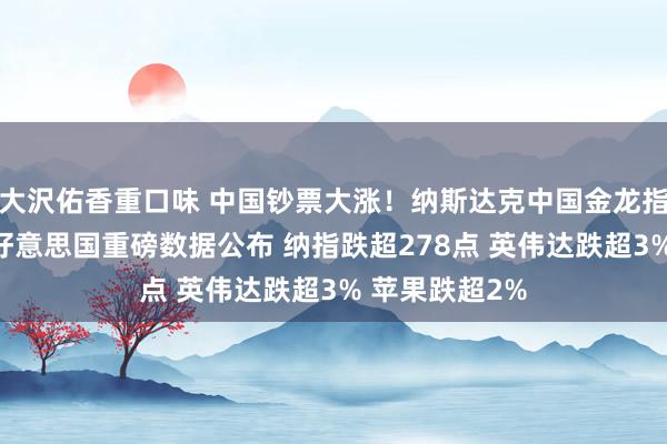 大沢佑香重口味 中国钞票大涨！纳斯达克中国金龙指数涨超5%！好意思国重磅数据公布 纳指跌超278点 英伟达跌超3% 苹果跌超2%