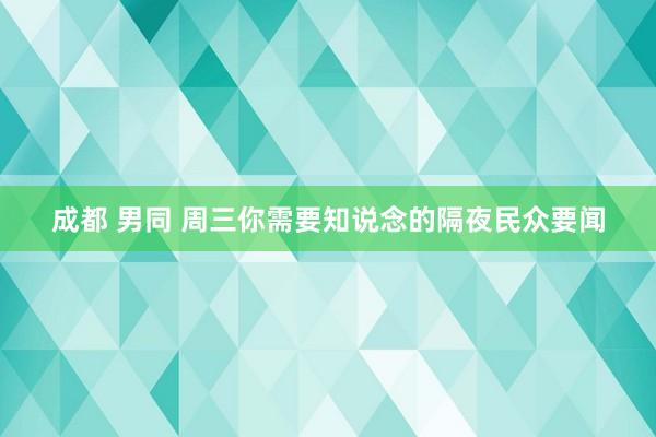 成都 男同 周三你需要知说念的隔夜民众要闻