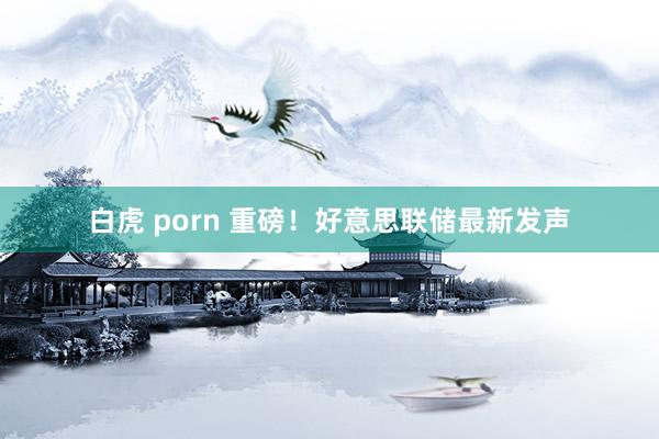 白虎 porn 重磅！好意思联储最新发声