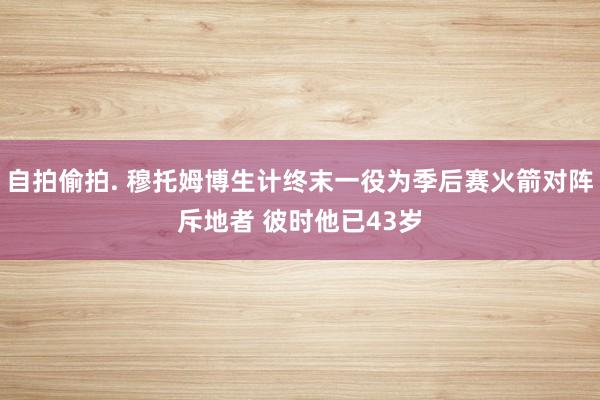 自拍偷拍. 穆托姆博生计终末一役为季后赛火箭对阵斥地者 彼时他已43岁