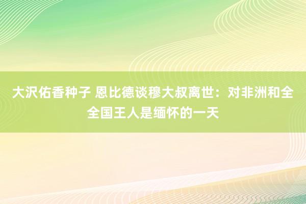 大沢佑香种子 恩比德谈穆大叔离世：对非洲和全全国王人是缅怀的一天